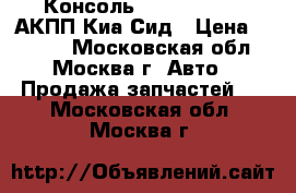 Консоль Kia Ceed 2012 АКПП Киа Сид › Цена ­ 2 500 - Московская обл., Москва г. Авто » Продажа запчастей   . Московская обл.,Москва г.